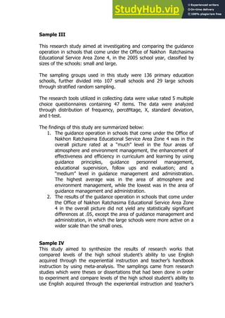 95
95
Sample III
This research study aimed at investigating and comparing the guidance
operation in schools that come under the Office of Nakhon Ratchasima
Educational Service Area Zone 4, in the 2005 school year, classified by
sizes of the schools: small and large.
The sampling groups used in this study were 136 primary education
schools, further divided into 107 small schools and 29 large schools
through stratified random sampling.
The research tools utilized in collecting data were value rated 5 multiple
choice questionnaires containing 47 items. The data were analyzed
through distribution of frequency, percentage, X, standard deviation,
and t-test.
The findings of this study are summarized below:
1. The guidance operation in schools that come under the Office of
Nakhon Ratchasima Educational Service Area Zone 4 was in the
overall picture rated at a “much” level in the four areas of
atmosphere and environment management, the enhancement of
effectiveness and efficiency in curriculum and learning by using
guidance principles, guidance personnel management,
educational supervision, follow ups and evaluation; and a
“medium” level in guidance management and administration.
The highest average was in the area of atmosphere and
environment management, while the lowest was in the area of
guidance management and administration.
2. The results of the guidance operation in schools that come under
the Office of Nakhon Ratchasima Educational Service Area Zone
4 in the overall picture did not yield any statistically significant
differences at .05, except the area of guidance management and
administration, in which the large schools were more active on a
wider scale than the small ones.
Sample IV
This study aimed to synthesize the results of research works that
compared levels of the high school student’s ability to use English
acquired through the experiential instruction and teacher’s handbook
instruction by using meta-analysis. The samplings came from research
studies which were theses or dissertations that had been done in order
to experiment and compare levels of the high school student’s ability to
use English acquired through the experiential instruction and teacher’s
 
