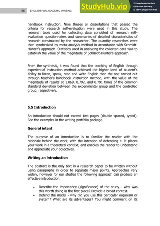 96 ENGLISH FOR ACADEMIC WRITING
handbook instruction. Nine theses or dissertations that passed the
criteria for research self-evaluation were used in this study. The
research tools used for collecting data consisted of research self-
evaluation questionnaires and summaries of detailed characteristics of
research constructed by the researcher. The quantity researches were
then synthesized by meta-analysis method in accordance with Schmidt-
Hunter’s approach. Statistics used in analyzing the collected data was to
establish the value of the magnitude of Schmidt-Hunter’s approach.
From the synthesis, it was found that the teaching of English through
experiential instruction method achieved the higher level of student’s
ability to listen, speak, read and write English than the one carried out
through teacher’s handbook instruction method, with the value of the
magnitude of results at 1.069, 0.792, and 0.791 times of the common
standard deviation between the experimental group and the controlled
group, respectively.
5.5 Introduction
An introduction should not exceed two pages (double spaced, typed).
See the examples in the writing portfolio package.
General intent
The purpose of an introduction is to familiar the reader with the
rationale behind the work, with the intention of defending it. It places
your work in a theoretical context, and enables the reader to understand
and appreciate your objectives.
Writing an introduction
The abstract is the only text in a research paper to be written without
using paragraphs in order to separate major points. Approaches vary
widely, however for our studies the following approach can produce an
effective introduction.
 Describe the importance (significance) of the study - why was
this worth doing in the first place? Provide a broad context.
 Defend the model - why did you use this particular organism or
system? What are its advantages? You might comment on its
 