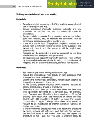 98 ENGLISH FOR ACADEMIC WRITING
Writing a materials and methods section
Materials:
 Describe materials separately only if the study is so complicated
that it saves space this way.
 Include specialized chemicals, biological materials, and any
equipment or supplies that are not commonly found in
laboratories.
 Do not include commonly found supplies such as test tubes,
pipet tips, beakers, etc., or standard lab equipment such as
centrifuges, spectrophotometers, pipettors, etc.
 If use of a specific type of equipment, a specific enzyme, or a
culture from a particular supplier is critical to the success of the
experiment, then it and the source should be singled out,
otherwise no.
 Materials may be reported in a separate paragraph or else they
may be identified along with your procedures.
 In biosciences we frequently work with solutions - refer to them
by name and describe completely, including concentrations of all
reagents, and pH of aqueous solutions, solvent if non-aqueous.
Methods:
 See the examples in the writing portfolio package
 Report the methodology (not details of each procedure that
employed the same methodology)
 Describe the methodology completely, including such specifics as
temperatures, incubation times, etc.
 To be concise, present methods under headings devoted to
specific procedures or groups of procedures
 Generalize - report how procedures were done, not how they
were specifically performed on a particular day. For example,
report "samples were diluted to a final concentration of 2 mg/ml
protein;" don't report that "135 microliters of sample one was
diluted with 330 microliters of buffer to make the protein
concentration 2 mg/ml." Always think about what would be
relevant to an investigator at another institution, working on
his/her own project.
 If well documented procedures were used, report the procedure
by name, perhaps with reference, and that's all. For example,
the Bradford assay is well known. You need not report the
procedure in full - just that you used a Bradford assay to
 