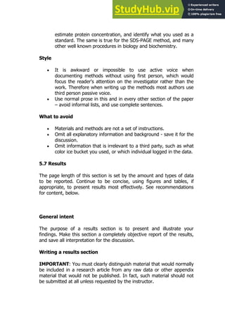 99
99
estimate protein concentration, and identify what you used as a
standard. The same is true for the SDS-PAGE method, and many
other well known procedures in biology and biochemistry.
Style
 It is awkward or impossible to use active voice when
documenting methods without using first person, which would
focus the reader's attention on the investigator rather than the
work. Therefore when writing up the methods most authors use
third person passive voice.
 Use normal prose in this and in every other section of the paper
– avoid informal lists, and use complete sentences.
What to avoid
 Materials and methods are not a set of instructions.
 Omit all explanatory information and background - save it for the
discussion.
 Omit information that is irrelevant to a third party, such as what
color ice bucket you used, or which individual logged in the data.
5.7 Results
The page length of this section is set by the amount and types of data
to be reported. Continue to be concise, using figures and tables, if
appropriate, to present results most effectively. See recommendations
for content, below.
General intent
The purpose of a results section is to present and illustrate your
findings. Make this section a completely objective report of the results,
and save all interpretation for the discussion.
Writing a results section
IMPORTANT: You must clearly distinguish material that would normally
be included in a research article from any raw data or other appendix
material that would not be published. In fact, such material should not
be submitted at all unless requested by the instructor.
 