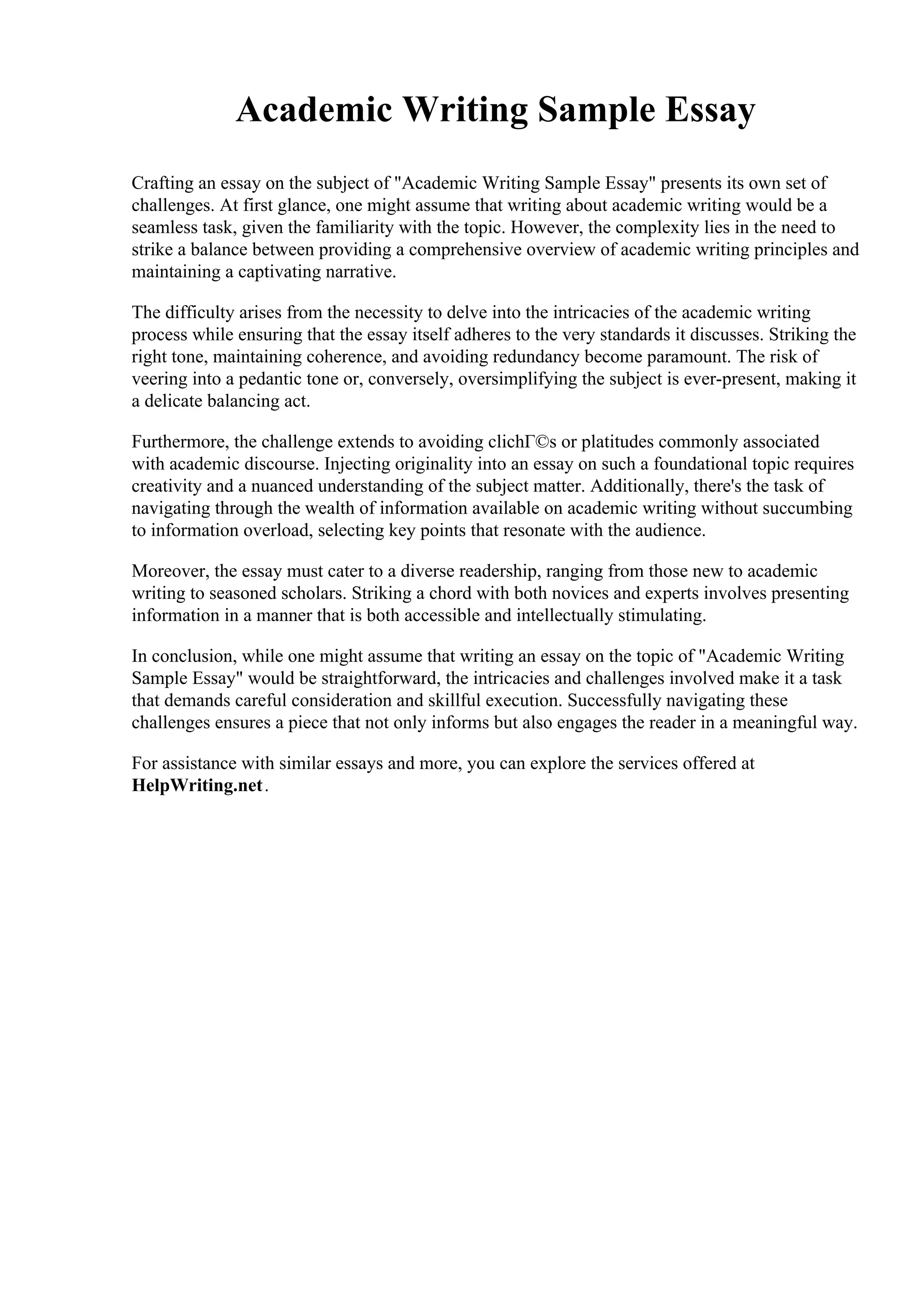 Academic Writing Sample Essay
Crafting an essay on the subject of "Academic Writing Sample Essay" presents its own set of
challenges. At first glance, one might assume that writing about academic writing would be a
seamless task, given the familiarity with the topic. However, the complexity lies in the need to
strike a balance between providing a comprehensive overview of academic writing principles and
maintaining a captivating narrative.
The difficulty arises from the necessity to delve into the intricacies of the academic writing
process while ensuring that the essay itself adheres to the very standards it discusses. Striking the
right tone, maintaining coherence, and avoiding redundancy become paramount. The risk of
veering into a pedantic tone or, conversely, oversimplifying the subject is ever-present, making it
a delicate balancing act.
Furthermore, the challenge extends to avoiding clichГ©s or platitudes commonly associated
with academic discourse. Injecting originality into an essay on such a foundational topic requires
creativity and a nuanced understanding of the subject matter. Additionally, there's the task of
navigating through the wealth of information available on academic writing without succumbing
to information overload, selecting key points that resonate with the audience.
Moreover, the essay must cater to a diverse readership, ranging from those new to academic
writing to seasoned scholars. Striking a chord with both novices and experts involves presenting
information in a manner that is both accessible and intellectually stimulating.
In conclusion, while one might assume that writing an essay on the topic of "Academic Writing
Sample Essay" would be straightforward, the intricacies and challenges involved make it a task
that demands careful consideration and skillful execution. Successfully navigating these
challenges ensures a piece that not only informs but also engages the reader in a meaningful way.
For assistance with similar essays and more, you can explore the services offered at
HelpWriting.net.
 