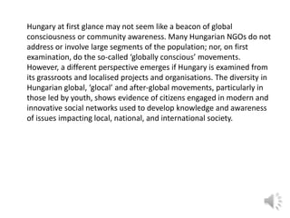 Hungary at first glance may not seem like a beacon of global
consciousness or community awareness. Many Hungarian NGOs do not
address or involve large segments of the population; nor, on first
examination, do the so-called ‘globally conscious’ movements.
However, a different perspective emerges if Hungary is examined from
its grassroots and localised projects and organisations. The diversity in
Hungarian global, ‘glocal’ and after-global movements, particularly in
those led by youth, shows evidence of citizens engaged in modern and
innovative social networks used to develop knowledge and awareness
of issues impacting local, national, and international society.

 