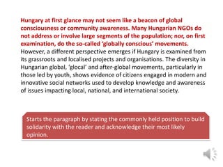 Hungary at first glance may not seem like a beacon of global
consciousness or community awareness. Many Hungarian NGOs do
not address or involve large segments of the population; nor, on first
examination, do the so-called ‘globally conscious’ movements.
However, a different perspective emerges if Hungary is examined from
its grassroots and localised projects and organisations. The diversity in
Hungarian global, ‘glocal’ and after-global movements, particularly in
those led by youth, shows evidence of citizens engaged in modern and
innovative social networks used to develop knowledge and awareness
of issues impacting local, national, and international society.

Starts the paragraph by stating the commonly held position to build
solidarity with the reader and acknowledge their most likely
opinion.

 