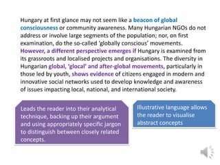 Hungary at first glance may not seem like a beacon of global
consciousness or community awareness. Many Hungarian NGOs do not
address or involve large segments of the population; nor, on first
examination, do the so-called ‘globally conscious’ movements.
However, a different perspective emerges if Hungary is examined from
its grassroots and localised projects and organisations. The diversity in
Hungarian global, ‘glocal’ and after-global movements, particularly in
those led by youth, shows evidence of citizens engaged in modern and
innovative social networks used to develop knowledge and awareness
of issues impacting local, national, and international society.
Leads the reader into their analytical
technique, backing up their argument
and using appropriately specific jargon
to distinguish between closely related
concepts.

Illustrative language allows
the reader to visualise
abstract concepts

 
