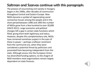Saltman and Szarvas continue with this paragraph:
The process of resurrecting civil society in Hungary
began in the 1990s, after decades of communism
throughout Central and Eastern Europe. New
NGOs became a symbol of regenerating social
connective tissues among the people and in the
short period between 1990 and 1993 the number
of NGOs grew from a few hundred to over 30,000
(HSCO 2011). Large economic and political
changes left a gap in certain state functions which
filled, giving them both legitimacy and status.
However, despite this complementary role, NGOs
have remained somehow suspect in the eyes of
those in power – perhaps a leftover sentiment
from the communist era, when they were
considered a potential threat by politicians and
prevented from becoming independent from the
state. Although access into the European Union
has diversified funding options, to the chagrin of
NGO members most organisations remain largely
dependent on state finances.

 
