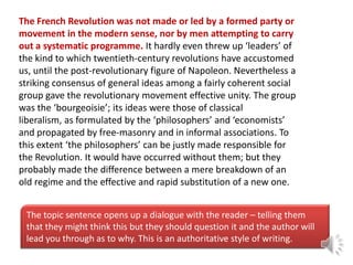 The French Revolution was not made or led by a formed party or
movement in the modern sense, nor by men attempting to carry
out a systematic programme. It hardly even threw up ‘leaders’ of
the kind to which twentieth-century revolutions have accustomed
us, until the post-revolutionary figure of Napoleon. Nevertheless a
striking consensus of general ideas among a fairly coherent social
group gave the revolutionary movement effective unity. The group
was the ‘bourgeoisie’; its ideas were those of classical
liberalism, as formulated by the ‘philosophers’ and ‘economists’
and propagated by free-masonry and in informal associations. To
this extent ‘the philosophers’ can be justly made responsible for
the Revolution. It would have occurred without them; but they
probably made the difference between a mere breakdown of an
old regime and the effective and rapid substitution of a new one.
The topic sentence opens up a dialogue with the reader – telling them
that they might think this but they should question it and the author will
lead you through as to why. This is an authoritative style of writing.

 