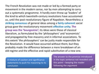 The French Revolution was not made or led by a formed party or
movement in the modern sense, nor by men attempting to carry
out a systematic programme. It hardly even threw up ‘leaders’ of
the kind to which twentieth-century revolutions have accustomed
us, until the post-revolutionary figure of Napoleon. Nevertheless a
striking consensus of general ideas among a fairly coherent social
group gave the revolutionary movement effective unity. The
group was the ‘bourgeoisie’; its ideas were those of classical
liberalism, as formulated by the ‘philosophers’ and ‘economists’
and propagated by free-masonry and in informal associations. To
this extent ‘the philosophers’ can be justly made responsible for
the Revolution. It would have occurred without them; but they
probably made the difference between a mere breakdown of an
old regime and the effective and rapid substitution of a new one.
A mixture of caution and significance
statements to push his reasoning to its
conclusion

The answer to the premise introduced
in the topic sentence not revealed until
this point – keeping the reader
following the argument

 