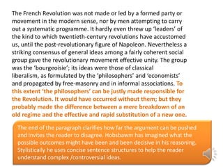 The French Revolution was not made or led by a formed party or
movement in the modern sense, nor by men attempting to carry
out a systematic programme. It hardly even threw up ‘leaders’ of
the kind to which twentieth-century revolutions have accustomed
us, until the post-revolutionary figure of Napoleon. Nevertheless a
striking consensus of general ideas among a fairly coherent social
group gave the revolutionary movement effective unity. The group
was the ‘bourgeoisie’; its ideas were those of classical
liberalism, as formulated by the ‘philosophers’ and ‘economists’
and propagated by free-masonry and in informal associations. To
this extent ‘the philosophers’ can be justly made responsible for
the Revolution. It would have occurred without them; but they
probably made the difference between a mere breakdown of an
old regime and the effective and rapid substitution of a new one.
The end of the paragraph clarifies how far the argument can be pushed
and invites the reader to disagree. Hobsbawm has imagined what the
possible outcomes might have been and been decisive in his reasoning.
Stylistically he uses concise sentence structures to help the reader
understand complex /controversial ideas.

 