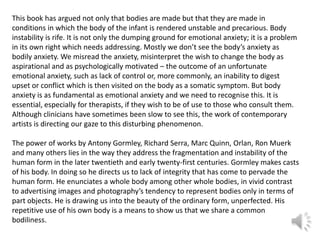This book has argued not only that bodies are made but that they are made in
conditions in which the body of the infant is rendered unstable and precarious. Body
instability is rife. It is not only the dumping ground for emotional anxiety; it is a problem
in its own right which needs addressing. Mostly we don’t see the body’s anxiety as
bodily anxiety. We misread the anxiety, misinterpret the wish to change the body as
aspirational and as psychologically motivated – the outcome of an unfortunate
emotional anxiety, such as lack of control or, more commonly, an inability to digest
upset or conflict which is then visited on the body as a somatic symptom. But body
anxiety is as fundamental as emotional anxiety and we need to recognise this. It is
essential, especially for therapists, if they wish to be of use to those who consult them.
Although clinicians have sometimes been slow to see this, the work of contemporary
artists is directing our gaze to this disturbing phenomenon.
The power of works by Antony Gormley, Richard Serra, Marc Quinn, Orlan, Ron Muerk
and many others lies in the way they address the fragmentation and instability of the
human form in the later twentieth and early twenty-first centuries. Gormley makes casts
of his body. In doing so he directs us to lack of integrity that has come to pervade the
human form. He enunciates a whole body among other whole bodies, in vivid contrast
to advertising images and photography’s tendency to represent bodies only in terms of
part objects. He is drawing us into the beauty of the ordinary form, unperfected. His
repetitive use of his own body is a means to show us that we share a common
bodiliness.

 