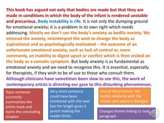 This book has argued not only that bodies are made but that they are
made in conditions in which the body of the infant is rendered unstable
and precarious. Body instability is rife. It is not only the dumping ground
for emotional anxiety; it is a problem in its own right which needs
addressing. Mostly we don’t see the body’s anxiety as bodily anxiety. We
misread the anxiety, misinterpret the wish to change the body as
aspirational and as psychologically motivated – the outcome of an
unfortunate emotional anxiety, such as lack of control or, more
commonly, an inability to digest upset or conflict which is then visited on
the body as a somatic symptom. But body anxiety is as fundamental as
emotional anxiety and we need to recognise this. It is essential, especially
for therapists, if they wish to be of use to those who consult them.
Although clinicians have sometimes been slow to see this, the work of
contemporary artists is directing our gaze to this disturbing phenomenon.
Topic sentence
succinctly
summarises the
entire book and
starts the concluding
chapter.

Very short sentence
could have been
combined with the next
but the length gives it
punch making the
reader think.

Use of the pronoun ‘we’
builds solidarity with the
reader and opens a dialogue
Changes theme linking to next
paragraph

 