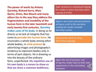The power of works by Antony
Gormley, Richard Serra, Marc
Quinn, Orlan, Ron Muerk and many
others lies in the way they address the
fragmentation and instability of the
human form in the later twentieth and
early twenty-first centuries. Gormley
makes casts of his body. In doing so he
directs us to lack of integrity that has
come to pervade the human form. He
enunciates a whole body among other
whole bodies, in vivid contrast to
advertising images and photography’s
tendency to represent bodies only in
terms of part objects. He is drawing us
into the beauty of the ordinary
form, unperfected. His repetitive use of
his own body is a means to show us
that we share a common bodiliness.

Topic sentence is contextual helping
the reader to place Gormley within
a group of artists

Again a very short second sentence
acting as a jolt to the narrative
making the reader consider
Gormley’s action
Expands her point by using
illustrative language

Again the use of pronoun ‘we’
brings the reader back to their own
experiences in the concluding
sentence

 