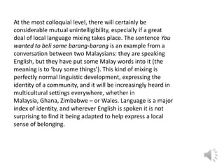 At the most colloquial level, there will certainly be
considerable mutual unintelligibility, especially if a great
deal of local language mixing takes place. The sentence You
wanted to beli some barang-barang is an example from a
conversation between two Malaysians: they are speaking
English, but they have put some Malay words into it (the
meaning is to ‘buy some things’). This kind of mixing is
perfectly normal linguistic development, expressing the
identity of a community, and it will be increasingly heard in
multicultural settings everywhere, whether in
Malaysia, Ghana, Zimbabwe – or Wales. Language is a major
index of identity, and wherever English is spoken it is not
surprising to find it being adapted to help express a local
sense of belonging.

 