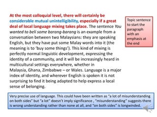 At the most colloquial level, there will certainly be
considerable mutual unintelligibility, especially if a great
deal of local language mixing takes place. The sentence You
wanted to beli some barang-barang is an example from a
conversation between two Malaysians: they are speaking
English, but they have put some Malay words into it (the
meaning is to ‘buy some things’). This kind of mixing is
perfectly normal linguistic development, expressing the
identity of a community, and it will be increasingly heard in
multicultural settings everywhere, whether in
Malaysia, Ghana, Zimbabwe – or Wales. Language is a major
index of identity, and wherever English is spoken it is not
surprising to find it being adapted to help express a local
sense of belonging.

Topic sentence
to start the
paragraph
with an
emphasis at
the end

Very precise use of language. This could have been written as “a lot of misunderstanding
on both sides” but “a lot” doesn’t imply significance , “misunderstanding” suggests there
is wrong understanding rather than none at all, and “on both sides” is longwinded.

 