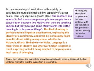 At the most colloquial level, there will certainly be
considerable mutual unintelligibility, especially if a great
deal of local language mixing takes place. The sentence You
wanted to beli some barang-barang is an example from a
conversation between two Malaysians: they are speaking
English, but they have put some Malay words into it (the
meaning is to ‘buy some things’). This kind of mixing is
perfectly normal linguistic development, expressing the
identity of a community, and it will be increasingly heard
in multicultural settings everywhere, whether in
Malaysia, Ghana, Zimbabwe – or Wales. Language is a
major index of identity, and wherever English is spoken it
is not surprising to find it being adapted to help express a
local sense of belonging.

An intriguing
example to
progress from
the topic
sentence with
the translation
not given until
the end making
the reader
continue.

Crystal then widens the example to show its application in other settings and the last
sentence highlights that the suggestion is reasonable.

 