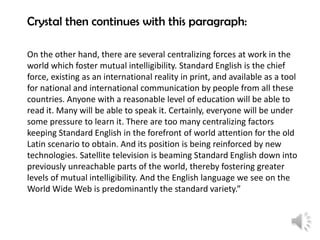 Crystal then continues with this paragraph:
On the other hand, there are several centralizing forces at work in the
world which foster mutual intelligibility. Standard English is the chief
force, existing as an international reality in print, and available as a tool
for national and international communication by people from all these
countries. Anyone with a reasonable level of education will be able to
read it. Many will be able to speak it. Certainly, everyone will be under
some pressure to learn it. There are too many centralizing factors
keeping Standard English in the forefront of world attention for the old
Latin scenario to obtain. And its position is being reinforced by new
technologies. Satellite television is beaming Standard English down into
previously unreachable parts of the world, thereby fostering greater
levels of mutual intelligibility. And the English language we see on the
World Wide Web is predominantly the standard variety.”

 