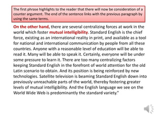The first phrase highlights to the reader that there will now be consideration of a
counter argument. The end of the sentence links with the previous paragraph by
using the same terms.

On the other hand, there are several centralizing forces at work in the
world which foster mutual intelligibility. Standard English is the chief
force, existing as an international reality in print, and available as a tool
for national and international communication by people from all these
countries. Anyone with a reasonable level of education will be able to
read it. Many will be able to speak it. Certainly, everyone will be under
some pressure to learn it. There are too many centralizing factors
keeping Standard English in the forefront of world attention for the old
Latin scenario to obtain. And its position is being reinforced by new
technologies. Satellite television is beaming Standard English down into
previously unreachable parts of the world, thereby fostering greater
levels of mutual intelligibility. And the English language we see on the
World Wide Web is predominantly the standard variety.”

 