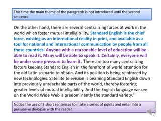 This time the main theme of the paragraph is not introduced until the second
sentence

On the other hand, there are several centralizing forces at work in the
world which foster mutual intelligibility. Standard English is the chief
force, existing as an international reality in print, and available as a
tool for national and international communication by people from all
these countries. Anyone with a reasonable level of education will be
able to read it. Many will be able to speak it. Certainly, everyone will
be under some pressure to learn it. There are too many centralizing
factors keeping Standard English in the forefront of world attention for
the old Latin scenario to obtain. And its position is being reinforced by
new technologies. Satellite television is beaming Standard English down
into previously unreachable parts of the world, thereby fostering
greater levels of mutual intelligibility. And the English language we see
on the World Wide Web is predominantly the standard variety.”
Notice the use of 3 short sentences to make a series of points and enter into a
persuasive dialogue with the reader.

 