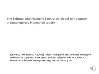 Erin Saltman and Hajnalka Szarvas on global consciousness
in contemporary Hungarian society

Saltman, E. and Szarvas, H. (2012). ‘Global-local-global consciousness in Hungary’
in Global civil society2012: ten years of critical reflection. eds. M. Kaldor, H. L.
Moore and S. Selchow. Basingstoke: Palgrave Macmillan, p.16.

 
