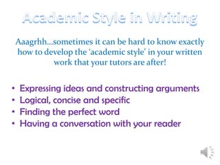 Aaagrhh…sometimes it can be hard to know exactly
how to develop the ‘academic style’ in your written
work that your tutors are after!

•
•
•
•

Expressing ideas and constructing arguments
Logical, concise and specific
Finding the perfect word
Having a conversation with your reader

 