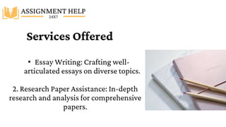 Services Offered
• Essay Writing: Crafting well-
articulated essays on diverse topics.
2. Research Paper Assistance: In-depth
research and analysis for comprehensive
papers.
 