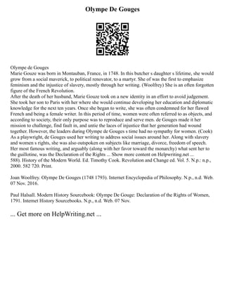 Olympe De Gouges
Olympe de Gouges
Marie Gouze was born in Montauban, France, in 1748. In this butcher s daughter s lifetime, she would
grow from a social maverick, to political renovator, to a martyr. She of was the first to emphasize
feminism and the injustice of slavery, mostly through her writing. (Woolfrey) She is an often forgotten
figure of the French Revolution.
After the death of her husband, Marie Gouze took on a new identity in an effort to avoid judgement.
She took her son to Paris with her where she would continue developing her education and diplomatic
knowledge for the next ten years. Once she began to write, she was often condemned for her flawed
French and being a female writer. In this period of time, women were often referred to as objects, and
according to society, their only purpose was to reproduce and serve men. de Gouges made it her
mission to challenge, find fault in, and untie the laces of injustice that her generation had wound
together. However, the leaders during Olympe de Gouges s time had no sympathy for women. (Cook)
As a playwright, de Gouges used her writing to address social issues around her. Along with slavery
and women s rights, she was also outspoken on subjects like marriage, divorce, freedom of speech.
Her most famous writing, and arguably (along with her favor toward the monarchy) what sent her to
the guillotine, was the Declaration of the Rights ... Show more content on Helpwriting.net ...
588). History of the Modern World. Ed. Timothy Cook. Revolution and Change ed. Vol. 5. N.p.: n.p.,
2000. 582 720. Print.
Joan Woolfrey. Olympe De Gouges (1748 1793). Internet Encyclopedia of Philosophy. N.p., n.d. Web.
07 Nov. 2016.
Paul Halsall. Modern History Sourcebook: Olympe De Gouge: Declaration of the Rights of Women,
1791. Internet History Sourcebooks. N.p., n.d. Web. 07 Nov.
... Get more on HelpWriting.net ...
 