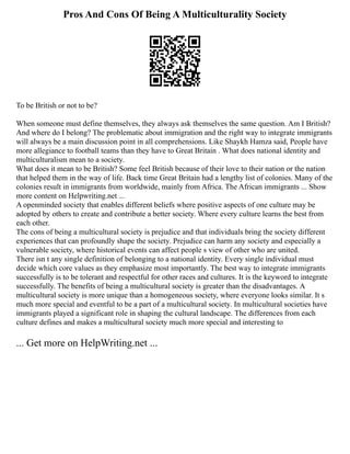 Pros And Cons Of Being A Multiculturality Society
To be British or not to be?
When someone must define themselves, they always ask themselves the same question. Am I British?
And where do I belong? The problematic about immigration and the right way to integrate immigrants
will always be a main discussion point in all comprehensions. Like Shaykh Hamza said, People have
more allegiance to football teams than they have to Great Britain . What does national identity and
multiculturalism mean to a society.
What does it mean to be British? Some feel British because of their love to their nation or the nation
that helped them in the way of life. Back time Great Britain had a lengthy list of colonies. Many of the
colonies result in immigrants from worldwide, mainly from Africa. The African immigrants ... Show
more content on Helpwriting.net ...
A openminded society that enables different beliefs where positive aspects of one culture may be
adopted by others to create and contribute a better society. Where every culture learns the best from
each other.
The cons of being a multicultural society is prejudice and that individuals bring the society different
experiences that can profoundly shape the society. Prejudice can harm any society and especially a
vulnerable society, where historical events can affect people s view of other who are united.
There isn t any single definition of belonging to a national identity. Every single individual must
decide which core values as they emphasize most importantly. The best way to integrate immigrants
successfully is to be tolerant and respectful for other races and cultures. It is the keyword to integrate
successfully. The benefits of being a multicultural society is greater than the disadvantages. A
multicultural society is more unique than a homogeneous society, where everyone looks similar. It s
much more special and eventful to be a part of a multicultural society. In multicultural societies have
immigrants played a significant role in shaping the cultural landscape. The differences from each
culture defines and makes a multicultural society much more special and interesting to
... Get more on HelpWriting.net ...
 
