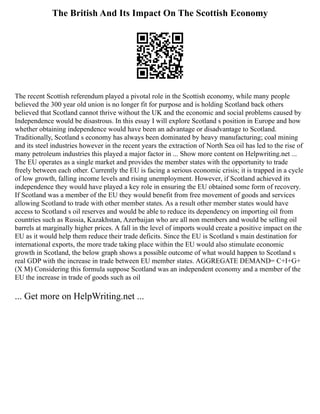 The British And Its Impact On The Scottish Economy
The recent Scottish referendum played a pivotal role in the Scottish economy, while many people
believed the 300 year old union is no longer fit for purpose and is holding Scotland back others
believed that Scotland cannot thrive without the UK and the economic and social problems caused by
Independence would be disastrous. In this essay I will explore Scotland s position in Europe and how
whether obtaining independence would have been an advantage or disadvantage to Scotland.
Traditionally, Scotland s economy has always been dominated by heavy manufacturing; coal mining
and its steel industries however in the recent years the extraction of North Sea oil has led to the rise of
many petroleum industries this played a major factor in ... Show more content on Helpwriting.net ...
The EU operates as a single market and provides the member states with the opportunity to trade
freely between each other. Currently the EU is facing a serious economic crisis; it is trapped in a cycle
of low growth, falling income levels and rising unemployment. However, if Scotland achieved its
independence they would have played a key role in ensuring the EU obtained some form of recovery.
If Scotland was a member of the EU they would benefit from free movement of goods and services
allowing Scotland to trade with other member states. As a result other member states would have
access to Scotland s oil reserves and would be able to reduce its dependency on importing oil from
countries such as Russia, Kazakhstan, Azerbaijan who are all non members and would be selling oil
barrels at marginally higher prices. A fall in the level of imports would create a positive impact on the
EU as it would help them reduce their trade deficits. Since the EU is Scotland s main destination for
international exports, the more trade taking place within the EU would also stimulate economic
growth in Scotland, the below graph shows a possible outcome of what would happen to Scotland s
real GDP with the increase in trade between EU member states. AGGREGATE DEMAND= C+I+G+
(X M) Considering this formula suppose Scotland was an independent economy and a member of the
EU the increase in trade of goods such as oil
... Get more on HelpWriting.net ...
 