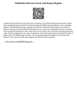 Similarities Between Greek And Roman Hygiene
Another controversial topic were their views on hygiene. The Greeks and Romans had many similar
ideas regarding hygiene while the Europeans during the Middle Ages had different views regarding
hygiene. The Greeks did not have running water but they understood what hygiene was and were
aware of staying clean and healthy.The Romans however, were very advanced in trying to stay clean.
They invented the aqueduct to carry water from far away lands. They took pride in having running hot
water. To them, being clean was a sign of superiority. Everybody stayed clean and bathed frequently in
public baths. The Middle Ages, however, was the complete opposite compared to the Greeks and
Romans. They cared very little about hygiene and did not shower regularly.
... Get more on HelpWriting.net ...
 