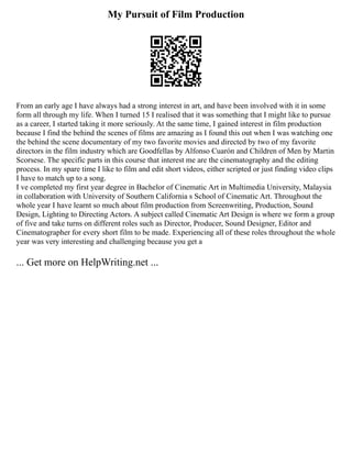 My Pursuit of Film Production
From an early age I have always had a strong interest in art, and have been involved with it in some
form all through my life. When I turned 15 I realised that it was something that I might like to pursue
as a career, I started taking it more seriously. At the same time, I gained interest in film production
because I find the behind the scenes of films are amazing as I found this out when I was watching one
the behind the scene documentary of my two favorite movies and directed by two of my favorite
directors in the film industry which are Goodfellas by Alfonso Cuarón and Children of Men by Martin
Scorsese. The specific parts in this course that interest me are the cinematography and the editing
process. In my spare time I like to film and edit short videos, either scripted or just finding video clips
I have to match up to a song.
I ve completed my first year degree in Bachelor of Cinematic Art in Multimedia University, Malaysia
in collaboration with University of Southern California s School of Cinematic Art. Throughout the
whole year I have learnt so much about film production from Screenwriting, Production, Sound
Design, Lighting to Directing Actors. A subject called Cinematic Art Design is where we form a group
of five and take turns on different roles such as Director, Producer, Sound Designer, Editor and
Cinematographer for every short film to be made. Experiencing all of these roles throughout the whole
year was very interesting and challenging because you get a
... Get more on HelpWriting.net ...
 