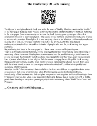 The Controversy Of Book Burning
The Qur an is a religious Islamic book said to be the word of God by Muslims. As the editor in chief
of the newspaper there are many reasons as to why this student s letter should have not been published
in the newspaper. Some reasons why are because the book burning goes against part of the first
amendment freedom to exercise religion . The second would be that it could intentionally give offence
to anyone who practices this religion, it is also tempting others to sin who don t either understand what
is going on or someone who just wants to be a part of the crowd. Lastly this could cause
endangerment to other lives by reckless behavior of people who turn the book burning into bigger
problems.
By publishing this letter in the newspaper it ... Show more content on Helpwriting.net ...
There is a strong likelihood that many people could get hurt if this book burning turns into rioting or
something of that demeanor. Rioting is more common around the world these days, which as most
people have seen it gets rapidly out of hand and cause people to lose their lives, even businesses are
lost. If people who believe in this religion feel threatened or angry due to this public book burning
things could turn bad very quickly. Even people who don t practice the religion but still don t agree
with the whole situation could become angry and the situation itself could escalate quickly into
something life threatening.
As editor in chief of the newspaper I do not believe the letter should have been published due to the
consequences that could arise from this letter. Due to it going against the first amendment,
intentionally offend someone and their religion, tempt others to transgress, and it could endanger lives
by reckless behavior, this letter could cause more harm and damage than it would be worth to hold a
public book burning as a way to express sympathy for the anniversary of the World Trade Center and
Pentagon
... Get more on HelpWriting.net ...
 
