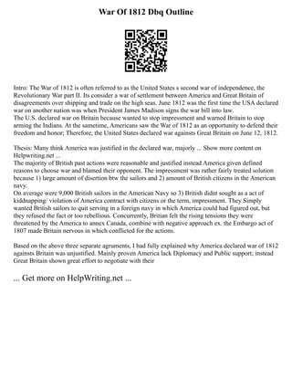War Of 1812 Dbq Outline
Intro: The War of 1812 is often referred to as the United States s second war of independence, the
Revolutionary War part II. Its consider a war of settlement between America and Great Britain of
disagreements over shipping and trade on the high seas. June 1812 was the first time the USA declared
war on another nation was when President James Madison signs the war bill into law.
The U.S. declared war on Britain because wanted to stop impressment and warned Britain to stop
arming the Indians. At the sametime, Americans saw the War of 1812 as an opportunity to defend their
freedom and honor; Therefore, the United States declared war againsts Great Britain on June 12, 1812.
Thesis: Many think America was justified in the declared war, majorly ... Show more content on
Helpwriting.net ...
The majority of British past actions were reasonable and justified instead America given defined
reasons to choose war and blamed their opponent. The impressment was rather fairly treated solution
because 1) large amount of disertion btw the sailors and 2) amount of British citizens in the American
navy.
On average were 9,000 British sailors in the American Navy so 3) British didnt sought as a act of
kiddnapping/ violation of America contract with citizens or the term, impressment. They Simply
wanted British sailors to quit serving in a foreign navy in which America could had figured out, but
they refused the fact or too rebellious. Concurrently, Britian felt the rising tensions they were
threatened by the America to annex Canada, combine with negative approach ex. the Embargo act of
1807 made Britain nervous in which conflicted for the actions.
Based on the above three separate agruments, I had fully explained why America declared war of 1812
againsts Britain was unjustified. Mainly proven America lack Diplomacy and Public support; instead
Great Britain shown great effort to negotiate with their
... Get more on HelpWriting.net ...
 