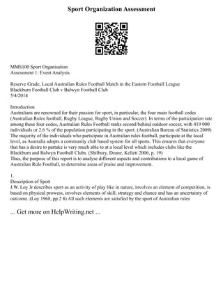 Sport Organization Assessment
MMS100 Sport Organisation
Assessment 1: Event Analysis
Reserve Grade, Local Australian Rules Football Match in the Eastern Football League
Blackburn Football Club v Balwyn Football Club
5/4/2014
Introduction
Australians are renowned for their passion for sport, in particular, the four main football codes
(Australian Rules football, Rugby League, Rugby Union and Soccer). In terms of the participation rate
among these four codes, Australian Rules Football ranks second behind outdoor soccer, with 419 000
individuals or 2.6 % of the population participating in the sport. (Australian Bureau of Statistics 2009)
The majority of the individuals who participate in Australian rules football, participate at the local
level, as Australia adopts a community club based system for all sports. This ensures that everyone
that has a desire to partake is very much able to at a local level which includes clubs like the
Blackburn and Balwyn Football Clubs. (Shilbury, Deane, Kellett 2006, p. 19)
Thus, the purpose of this report is to analyse different aspects and contributions to a local game of
Australian Rule Football, to determine areas of praise and improvement.
1.
Description of Sport
J.W. Loy Jr describes sport as an activity of play like in nature, involves an element of competition, is
based on physical prowess, involves elements of skill, strategy and chance and has an uncertainty of
outcome. (Loy 1968, pp.2 8) All such elements are satisfied by the sport of Australian rules
... Get more on HelpWriting.net ...
 