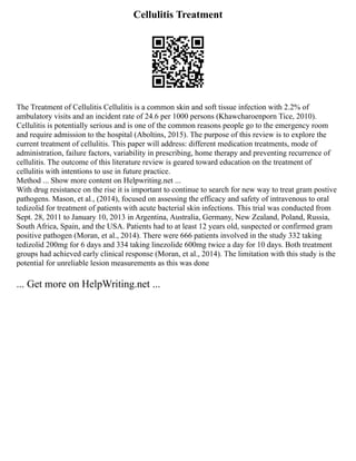 Cellulitis Treatment
The Treatment of Cellulitis Cellulitis is a common skin and soft tissue infection with 2.2% of
ambulatory visits and an incident rate of 24.6 per 1000 persons (Khawcharoenporn Tice, 2010).
Cellulitis is potentially serious and is one of the common reasons people go to the emergency room
and require admission to the hospital (Aboltins, 2015). The purpose of this review is to explore the
current treatment of cellulitis. This paper will address: different medication treatments, mode of
administration, failure factors, variability in prescribing, home therapy and preventing recurrence of
cellulitis. The outcome of this literature review is geared toward education on the treatment of
cellulitis with intentions to use in future practice.
Method ... Show more content on Helpwriting.net ...
With drug resistance on the rise it is important to continue to search for new way to treat gram postive
pathogens. Mason, et al., (2014), focused on assessing the efficacy and safety of intravenous to oral
tedizolid for treatment of patients with acute bacterial skin infections. This trial was conducted from
Sept. 28, 2011 to January 10, 2013 in Argentina, Australia, Germany, New Zealand, Poland, Russia,
South Africa, Spain, and the USA. Patients had to at least 12 years old, suspected or confirmed gram
positive pathogen (Moran, et al., 2014). There were 666 patients involved in the study 332 taking
tedizolid 200mg for 6 days and 334 taking linezolide 600mg twice a day for 10 days. Both treatment
groups had achieved early clinical response (Moran, et al., 2014). The limitation with this study is the
potential for unreliable lesion measurements as this was done
... Get more on HelpWriting.net ...
 