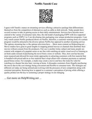 Netflix Yunshi Case
I agree with Yunshi s stance on streaming services offering a attractive package that differentiates
themselves from the competition of alternatives such as cable or dish network. Today people have
several avenues to take in gaining access to their daily entertainment. Services have become more
catered to the variety of consumer taste; thus, the old model of packaging ESPN with less supported
programs such as ESPN 3 or 2 are developing into packaging your unique production programs. I can
only watch certain Netflix produced shows on Netflix, therefore, a customer wanting more of a certain
program would be attracted to the diverse options Netflix has opposed to another streaming service.
The options streaming has vs the options television have ... Show more content on Helpwriting.net ...
Movie studios have gone to great lengths in stopping pirated movies or channels that distribute their
movies without consent from the producers. Fair use is another tricky subject and many people are
content with snippets of a popular series or are fine with watching an entire visual novel or listening to
an book audio instead of purchasing the novel from a store or website. Thus, best cost has become
more nuanced and allowed for more tricky approaches to attracting customers with free material that
is bundled with priced add on or free material that is kept afloat with volunteer payments or optional
payed bonus extras. For example, a studio may create a movie and have the ticket be valid for
watching in a theater but also later viewing at home. It dissuades customers from illegally purchasing
the movie due to the cost strategy being convenient and flexible to consumer taste. The strategies are
different yet today are being utilized and evolving with the pressures of new competition along with
customer perception. Knowing how to appeal to a customer s perception of pricing while offering a
quality product are the key to sustaining a proper strategy in our changing
... Get more on HelpWriting.net ...
 