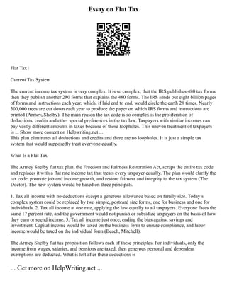 Essay on Flat Tax
Flat Tax1
Current Tax System
The current income tax system is very complex. It is so complex; that the IRS publishes 480 tax forms
then they publish another 280 forms that explains the 480 forms. The IRS sends out eight billion pages
of forms and instructions each year, which, if laid end to end, would circle the earth 28 times. Nearly
300,000 trees are cut down each year to produce the paper on which IRS forms and instructions are
printed (Armey, Shelby). The main reason the tax code is so complex is the proliferation of
deductions, credits and other special preferences in the tax law. Taxpayers with similar incomes can
pay vastly different amounts in taxes because of these loopholes. This uneven treatment of taxpayers
is ... Show more content on Helpwriting.net ...
This plan eliminates all deductions and credits and there are no loopholes. It is just a simple tax
system that would supposedly treat everyone equally.
What Is a Flat Tax
The Armey Shelby flat tax plan, the Freedom and Fairness Restoration Act, scraps the entire tax code
and replaces it with a flat rate income tax that treats every taxpayer equally. The plan would clarify the
tax code, promote job and income growth, and restore fairness and integrity to the tax system (The
Doctor). The new system would be based on three principals.
1. Tax all income with no deductions except a generous allowance based on family size. Today s
complex system could be replaced by two simple, postcard size forms, one for business and one for
individuals. 2. Tax all income at one rate, applying the law equally to all taxpayers. Everyone faces the
same 17 percent rate, and the government would not punish or subsidize taxpayers on the basis of how
they earn or spend income. 3. Tax all income just once, ending the bias against savings and
investment. Capital income would be taxed on the business form to ensure compliance, and labor
income would be taxed on the individual form (Beach, Mitchell).
The Armey Shelby flat tax proposition follows each of these principles. For individuals, only the
income from wages, salaries, and pensions are taxed, then generous personal and dependent
exemptions are deducted. What is left after these deductions is
... Get more on HelpWriting.net ...
 