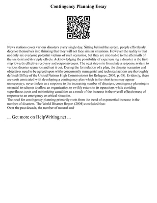 Contingency Planning Essay
News stations cover various disasters every single day. Sitting behind the screen, people effortlessly
deceive themselves into thinking that they will not face similar situations. However the reality is that
not only are everyone potential victims of such scenarios, but they are also liable to the aftermath of
the incident and its ripple effects. Acknowledging the possibility of experiencing a disaster is the first
step towards effective recovery and responsiveness. The next step is to formulate a response system to
various disaster scenarios and test it out. During the formulation of a plan, the disaster scenarios and
objectives need to be agreed upon while concurrently managerial and technical actions are thoroughly
defined (Office of the United Nations High Commissioner for Refugees, 2007, p. 68). Evidently, there
are costs associated with developing a contingency plan which in the short term may appear
unnecessary; nevertheless as a response to the increasing number of disasters, contingency planning is
essential to scheme to allow an organization to swiftly return to its operations while avoiding
superfluous costs and minimizing casualties as a result of the increase in the overall effectiveness of
response to an emergency or critical situation.
The need for contingency planning primarily roots from the trend of exponential increase in the
number of disasters. The World Disaster Report (2004) concluded that:
Over the past decade, the number of natural and
... Get more on HelpWriting.net ...
 