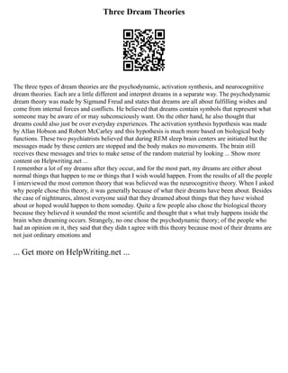 Three Dream Theories
The three types of dream theories are the psychodynamic, activation synthesis, and neurocognitive
dream theories. Each are a little different and interpret dreams in a separate way. The psychodynamic
dream theory was made by Sigmund Freud and states that dreams are all about fulfilling wishes and
come from internal forces and conflicts. He believed that dreams contain symbols that represent what
someone may be aware of or may subconsciously want. On the other hand, he also thought that
dreams could also just be over everyday experiences. The activation synthesis hypothesis was made
by Allan Hobson and Robert McCarley and this hypothesis is much more based on biological body
functions. These two psychiatrists believed that during REM sleep brain centers are initiated but the
messages made by these centers are stopped and the body makes no movements. The brain still
receives these messages and tries to make sense of the random material by looking ... Show more
content on Helpwriting.net ...
I remember a lot of my dreams after they occur, and for the most part, my dreams are either about
normal things that happen to me or things that I wish would happen. From the results of all the people
I interviewed the most common theory that was believed was the neurocognitive theory. When I asked
why people chose this theory, it was generally because of what their dreams have been about. Besides
the case of nightmares, almost everyone said that they dreamed about things that they have wished
about or hoped would happen to them someday. Quite a few people also chose the biological theory
because they believed it sounded the most scientific and thought that s what truly happens inside the
brain when dreaming occurs. Strangely, no one chose the psychodynamic theory; of the people who
had an opinion on it, they said that they didn t agree with this theory because most of their dreams are
not just ordinary emotions and
... Get more on HelpWriting.net ...
 
