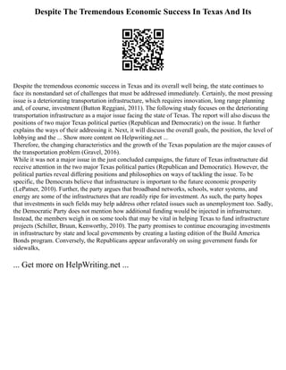 Despite The Tremendous Economic Success In Texas And Its
Despite the tremendous economic success in Texas and its overall well being, the state continues to
face its nonstandard set of challenges that must be addressed immediately. Certainly, the most pressing
issue is a deteriorating transportation infrastructure, which requires innovation, long range planning
and, of course, investment (Button Reggiani, 2011). The following study focuses on the deteriorating
transportation infrastructure as a major issue facing the state of Texas. The report will also discuss the
positions of two major Texas political parties (Republican and Democratic) on the issue. It further
explains the ways of their addressing it. Next, it will discuss the overall goals, the position, the level of
lobbying and the ... Show more content on Helpwriting.net ...
Therefore, the changing characteristics and the growth of the Texas population are the major causes of
the transportation problem (Gravel, 2016).
While it was not a major issue in the just concluded campaigns, the future of Texas infrastructure did
receive attention in the two major Texas political parties (Republican and Democratic). However, the
political parties reveal differing positions and philosophies on ways of tackling the issue. To be
specific, the Democrats believe that infrastructure is important to the future economic prosperity
(LePatner, 2010). Further, the party argues that broadband networks, schools, water systems, and
energy are some of the infrastructures that are readily ripe for investment. As such, the party hopes
that investments in such fields may help address other related issues such as unemployment too. Sadly,
the Democratic Party does not mention how additional funding would be injected in infrastructure.
Instead, the members weigh in on some tools that may be vital in helping Texas to fund infrastructure
projects (Schiller, Bruun, Kenworthy, 2010). The party promises to continue encouraging investments
in infrastructure by state and local governments by creating a lasting edition of the Build America
Bonds program. Conversely, the Republicans appear unfavorably on using government funds for
sidewalks,
... Get more on HelpWriting.net ...
 