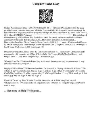 Comp230 Week4 Essay
Student Name | name | Class | COMP230 | Date | 06 01 13 | VBScript IP Array Report In the space
provided below, copy and paste your VBScript Program Code. If it doesn t fit, use the next page for
the continuation of your sourcecode program VBScript: IP_Array.vbs Written by: name Date: June 02,
2013 Class: COMP230 Professor: =================================== This initialize a 2
dimension array of IP Address. The first index +100 is the room# and the second index+1 is the
computer# in the room. dim ipAddress(5,3) ... Show more content on Helpwriting.net ...
Do roomStr=InputBox( Please Enter the Room Number (100 105).... ) room = CInt(roomStr) If room
lt; 100 Or room gt; 105 Then WScript.Echo Chr(7) amp; Chr(7) MsgBox( Error, 100 to 105 Only!!! )
End If Loop While room lt; 100 Or room gt; 105
Do compStr=InputBox( Please Enter the Computer Number (1 4).... ) computer = CInt(compStr) If
computer lt; 1 Or computer gt; 4 Then WScript.Echo Chr(7) amp; Chr(7) MsgBox( Error, 1 to 4
Only!!! ) End If Loop While computer lt; 1 Or computer gt; 4
WScript.Echo The IP Address in Room amp; room amp; for computer amp; computer amp; is amp;
ipAddress(room 100,computer 1)
Display All IP Address Y/N? Do ans=InputBox( Do you wish to Display all of the IP Address (Y/N)....
) If ans lt; gt; Y And ans lt; gt; y And ans lt; gt; N And ans lt; gt; n Then WScript.Echo Chr(7) amp;
Chr(7) MsgBox( Error, Y ,y,N,n response Only!!! ) WScript.Echo End If Loop While ans lt; gt; Y And
ans lt; gt; y And ans lt; gt; N And ans lt; gt; n
If ans = Y Or ans = y Then WScript.Echo For roomNum = 0 to 5 For compNum = 0 to 3
WScript.Echo The IP Address in Room amp; roomNum+100 amp; for computer amp; compNum+1
amp; is amp;
... Get more on HelpWriting.net ...
 