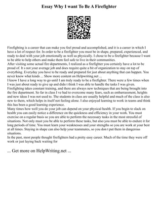 Essay Why I want To Be A Firefighter
Firefighting is a career that can make you feel proud and accomplished, and it is a career in which I
have a lot of respect for. In order to be a firefighter you must be in shape, prepared, experienced, and
ready to deal with your job emotionally as well as physically. I chose to be a firefighter because I want
to be able to help others and make them feel safe to live in their communities.
After visiting some actual fire departments, I realized as a firefighter you certainly have a lot to be
proud of. It s not your average job and does require quite a bit of organization to stay on top of
everything. Everyday you have to be ready and prepared for just about anything that can happen. You
never know what kinds ... Show more content on Helpwriting.net ...
I know I have a long way to go until I am truly ready to be a firefighter. There were a few times when
I was just about ready to give up and didn t think I was able to handle the tasks I was given.
Firefighting takes constant training, and there are always new techniques that are being brought into
the fire department. So far in class I ve had to overcome many fears, such as embarrassment, heights
and new ideas I was not used to. The students in class are usually helpful and much of the class is also
new to them, which helps in itself not feeling alone. I also enjoyed learning to work in teams and think
this has been a good learning experience.
Many times how well you do your job can depend on your physical health. If you begin to slack on
health you can easily notice a difference on the quickness and efficiency in your work. You must
exercise on a regular basis so you are able to perform the necessary tasks in the most stressful of
situations. Not only must you be able to perform these tasks, but also you must be able to endure it for
long periods of time. You must learn your weaknesses and your strengths so you are work at your best
at all times. Staying in shape can also help your teammates, so you don t put them in dangerous
situations.
In the past, most people thought firefighters had a pretty easy career. Much of the time they were off
work or just laying back waiting for
... Get more on HelpWriting.net ...
 