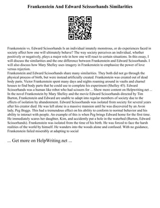 Frankenstein And Edward Scissorhands Similarities
Frankenstein vs. Edward Scissorhands Is an individual innately monstrous, or do experiences faced in
society affect how one will ultimately behave? The way society perceives an individual, whether
positively or negatively, plays a major role in how one will react to certain situations. In this essay, I
will discuss the similarities and the one difference between Frankenstein and Edward Scissorhands. I
will also discuss how Mary Shelley uses imagery in Frankenstein to emphasize the power of love
versus rejection.
Frankenstein and Edward Scissorhands share many similarities. They both did not go through the
physical process of birth, but were instead artificially created. Frankenstein was created out of dead
body parts. Victor Frankenstein spent many days and nights roaming around in vaults and charnel
houses to find body parts that he could use to complete his experiment (Shelley 45). Edward
Scissorhands was a human like robot who had scissors for ... Show more content on Helpwriting.net ...
In the novel Frankenstein by Mary Shelley and the movie Edward Scissorhands directed by Tim
Burton, Frankenstein and Edward are unable to adapt into regular members of society due to the
effects of isolation by abandonment. Edward Scissorhands was isolated from society for several years
after his creator died. He was left alone in a massive mansion until he was discovered by an Avon
lady, Peg Boggs. This had a tremendous effect on his ability to conform to normal behavior and his
ability to interact with people. An example of this is when Peg brings Edward home for the first time.
He immediately scares her daughter, Kim, and accidently put a hole in the waterbed (Burton, Edward
Scissorhands). Frankenstein was isolated from the time of his birth. He was forced to face the harsh
realities of the world by himself. He wanders into the woods alone and confused. With no guidance,
Frankenstein failed miserably at adapting to social
... Get more on HelpWriting.net ...
 