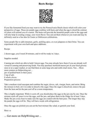 Beets Recipe
If you like fermented food you may want to try the Pennsylvania Dutch classis which will color your
perspective of eggs. These are purple eggs combine with beets and when the egg is sliced the contrast
of colors will remind you of a sunset. The beets will provide the beautiful purple color to the eggs and
will also help in creating a tangy, sour sweet flavor. You can eat them whenever you want and may be
definitely used as a fun idea for Easter or Halloween celebrations.
Some people like to add cinnamon, garlic, pickling spice, or even jalapenos to their brine. You can
experiment with your own herb and spice additions.
Recipe
2 dozen eggs, you ll need 20 minutes, and it will be ready in 3 days.
Supplies needed:
Canning jars which are able to hold 2 dozen eggs. You may already have them if you are already well
versed in canning and preserving foods. You may purchase sterilized mason jars at your local grocery
store or at a super market, or can find them at some large arts and crafts retail stores. You ... Show
more content on Helpwriting.net ...
jars of pickled beets in their juice;
2 tsp of salt;
8 whole cloves.
Preparation process:
Take a medium sized saucepan and combine the sugar, cloves, salt, vinegar, beets, and onion. Bring
the mixture to boil, stir it in order to dissolve the sugar. Once the sugar is dissolved, remove the pan
from the heat and let the pan cool off at a room temperature.
This is highly important. While it cools off, you should place the eggs in the jars one by one. Once the
mixture cools off, pour it over the eggs, seal the jars, and place them in the fridge for at least 3 days.
Shake the jars every hour to make sure the eggs are coated with the beet juice. The longer they stay
the purple the eggs will be. They will last a week with refrigeration.
Once the eggs are pickled you can eat the beet mixture like salad, or garnish your food.
Here s a
... Get more on HelpWriting.net ...
 
