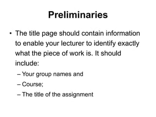 Preliminaries
• The title page should contain information
to enable your lecturer to identify exactly
what the piece of work is. It should
include:
– Your group names and
– Course;
– The title of the assignment
 