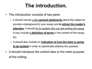 The introduction.
• The introduction consists of two parts:
– It should include a few general statements about the subject to
provide a background to your essay and to attract the reader's
attention. It should try to explain why you are writing the essay.
It may include a definition of terms in the context of the essay,
etc.
– It should also include an indication of how the topic is going
to be tackled in order to specifically address the question.
• It should introduce the central idea or the main purpose
of the writing.
 