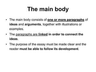 The main body
• The main body consists of one or more paragraphs of
ideas and arguments, together with illustrations or
examples.
• The paragraphs are linked in order to connect the
ideas.
• The purpose of the essay must be made clear and the
reader must be able to follow its development.
 