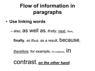 Flow of information in
paragraphs
• Use linking words
– also, as well as, firstly, next, then,
finally, so thus, as a result, because,
therefore, for example, for instance, in
contrast, on the other hand.
 