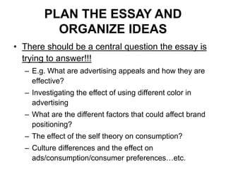 PLAN THE ESSAY AND
ORGANIZE IDEAS
• There should be a central question the essay is
trying to answer!!!
– E.g. What are advertising appeals and how they are
effective?
– Investigating the effect of using different color in
advertising
– What are the different factors that could affect brand
positioning?
– The effect of the self theory on consumption?
– Culture differences and the effect on
ads/consumption/consumer preferences…etc.
 