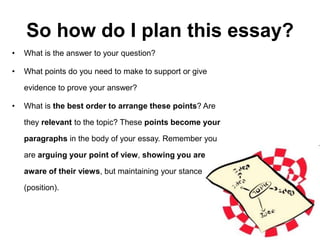 So how do I plan this essay?
• What is the answer to your question?
• What points do you need to make to support or give
evidence to prove your answer?
• What is the best order to arrange these points? Are
they relevant to the topic? These points become your
paragraphs in the body of your essay. Remember you
are arguing your point of view, showing you are
aware of their views, but maintaining your stance
(position).
 