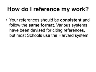 How do I reference my work?
• Your references should be consistent and
follow the same format. Various systems
have been devised for citing references,
but most Schools use the Harvard system
 