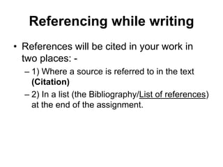 Referencing while writing
• References will be cited in your work in
two places: -
– 1) Where a source is referred to in the text
(Citation)
– 2) In a list (the Bibliography/List of references)
at the end of the assignment.
 